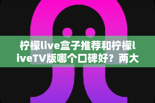 柠檬live盒子推荐和柠檬liveTV版哪个口碑好？两大版本全面对比帮你选对不踩坑