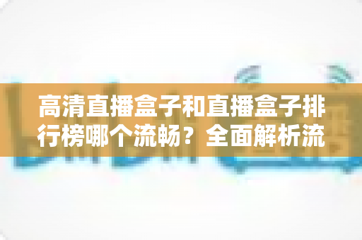 高清直播盒子和直播盒子排行榜哪个流畅？全面解析流畅观影的选购秘诀与实战指南