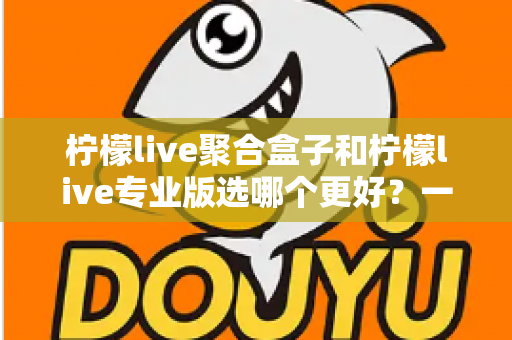 柠檬live聚合盒子和柠檬live专业版选哪个更好？一文读懂两者差异，帮你做出最适合自己的选择
