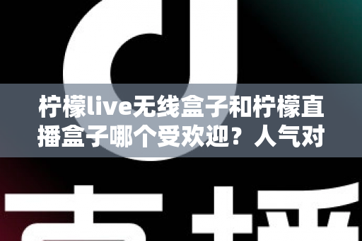 柠檬live无线盒子和柠檬直播盒子哪个受欢迎？人气对比与选购全指南