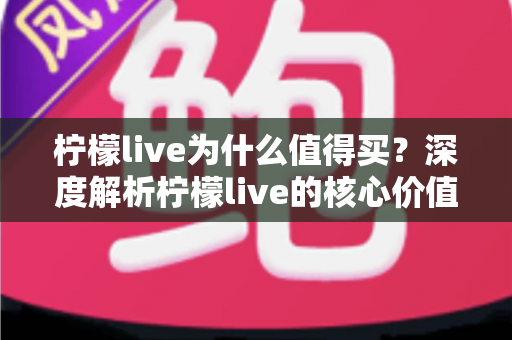 柠檬live为什么值得买？深度解析柠檬live的核心价值与购买理由，帮你做出明智选择
