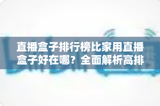 直播盒子排行榜比家用直播盒子好在哪?全面解析高排名直播盒子的核心优势与选购指南 直播盒子排行榜比家用直播盒子好在哪?全面解析高排名直播盒子的核心优势与选购指南