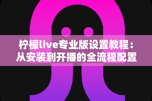 柠檬live专业版设置教程:从安装到开播的全流程配置指南 柠檬live专业版设置教程:从安装到开播的全流程配置指南