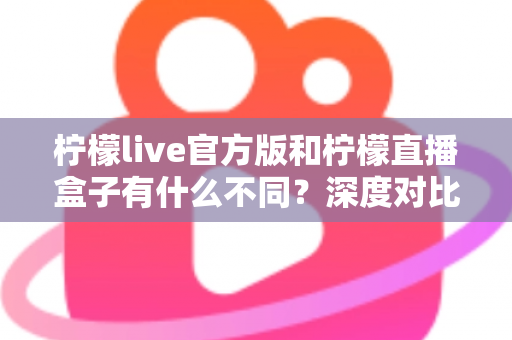 柠檬live官方版和柠檬直播盒子有什么不同？深度对比解析两大版本的核心差异与选择指南