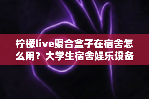 柠檬live聚合盒子在宿舍怎么用?大学生宿舍娱乐设备超实用指南 柠檬live聚合盒子在宿舍怎么用?大学生宿舍娱乐设备超实用指南