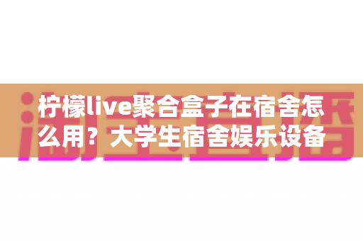 柠檬live聚合盒子在宿舍怎么用?大学生宿舍娱乐设备超实用指南 柠檬live聚合盒子在宿舍怎么用?大学生宿舍娱乐设备超实用指南