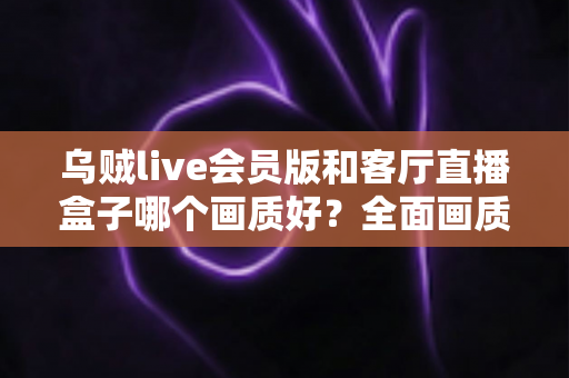 乌贼live会员版和客厅直播盒子哪个画质好？全面画质对比与实用选购指南