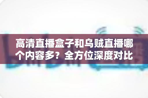 高清直播盒子和乌贼直播哪个内容多？全方位深度对比，帮你选出内容更丰富的观看方案