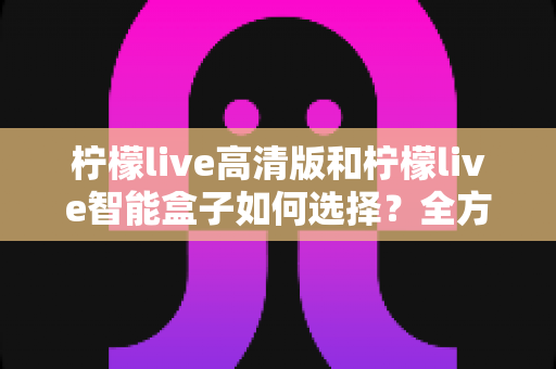 柠檬live高清版和柠檬live智能盒子如何选择?全方位对比分析与实用选购指南帮你轻松决策 柠檬live高清版和柠檬live智能盒子如何选择?全方位对比分析与实用选购指南帮你轻松决策