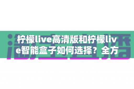 柠檬live高清版和柠檬live智能盒子如何选择？全方位对比分析与实用选购指南帮你轻松决策