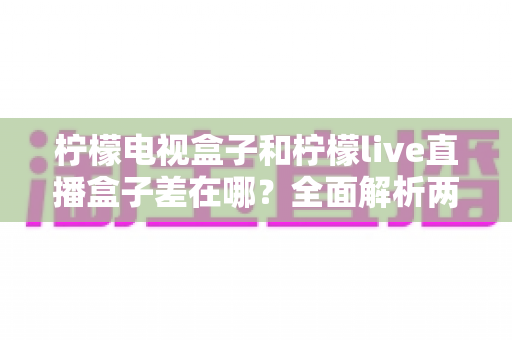 柠檬电视盒子和柠檬live直播盒子差在哪？全面解析两大盒子的核心区别与选购攻略