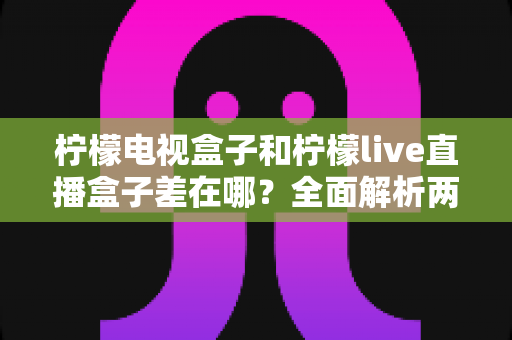 柠檬电视盒子和柠檬live直播盒子差在哪？全面解析两大盒子的核心区别与选购攻略