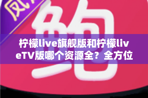 柠檬live旗舰版和柠檬liveTV版哪个资源全？全方位深度对比评测帮你选对版本