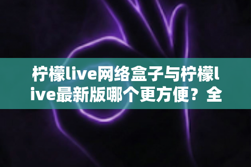 柠檬live网络盒子与柠檬live最新版哪个更方便?全方位对比解析与实用指南 柠檬live网络盒子与柠檬live最新版哪个更方便?全方位对比解析与实用指南
