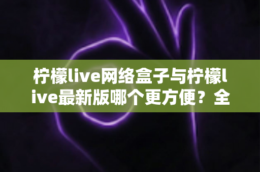 柠檬live网络盒子与柠檬live最新版哪个更方便？全方位对比解析与实用指南