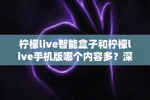 柠檬live智能盒子和柠檬live手机版哪个内容多？深度对比全解析帮你选对设备