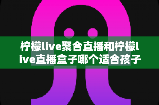 柠檬live聚合直播和柠檬live直播盒子哪个适合孩子？家长必读的全方位选择与安全指南