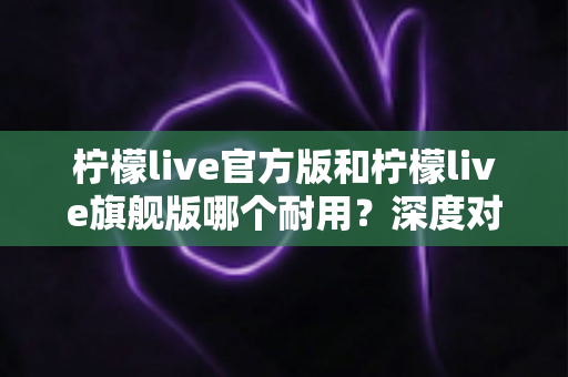 柠檬live官方版和柠檬live旗舰版哪个耐用？深度对比解析与实用选购全指南