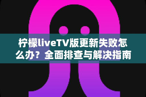 柠檬liveTV版更新失败怎么办？全面排查与解决指南助你轻松完成升级