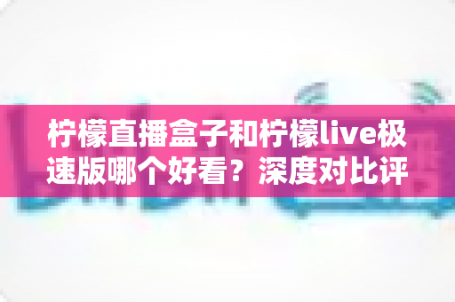 柠檬直播盒子和柠檬live极速版哪个好看？深度对比评测，帮你找到最适合自己的直播利器