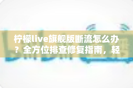 柠檬live旗舰版断流怎么办？全方位排查修复指南，轻松恢复流畅直播体验