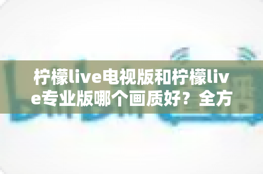 柠檬live电视版和柠檬live专业版哪个画质好？全方位对比评测帮你选出最佳观看版本