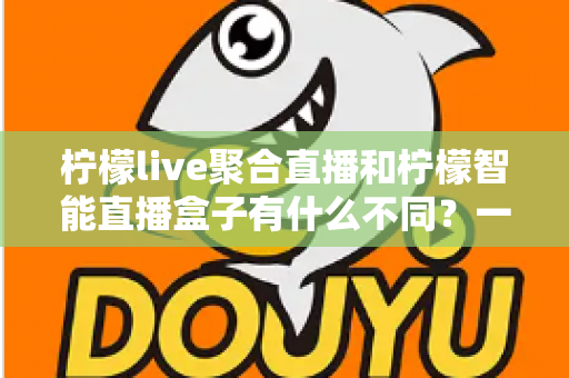 柠檬live聚合直播和柠檬智能直播盒子有什么不同？一文读懂两款直播产品的核心差异与选购指南