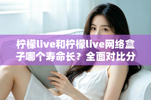 柠檬live和柠檬live网络盒子哪个寿命长？全面对比分析与延长使用寿命实用指南