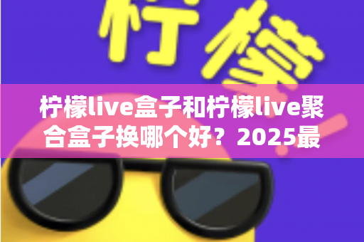 柠檬live盒子和柠檬live聚合盒子换哪个好？2025最全对比选购指南，看完不再纠结