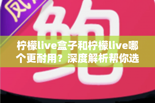 柠檬live盒子和柠檬live哪个更耐用？深度解析帮你选对不踩坑