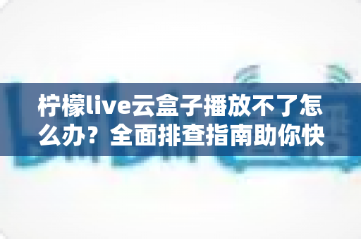 柠檬live云盒子播放不了怎么办?全面排查指南助你快速恢复流畅播放 柠檬live云盒子播放不了怎么办?全面排查指南助你快速恢复流畅播放