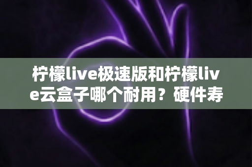 柠檬live极速版和柠檬live云盒子哪个耐用？硬件寿命与使用体验深度对比，帮你选对不踩坑