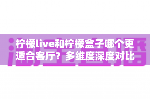 柠檬live和柠檬盒子哪个更适合客厅？多维度深度对比助你打造理想家庭观影中心
