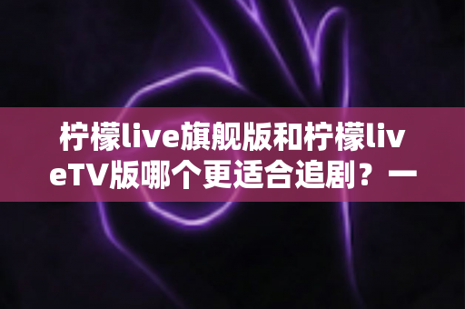 柠檬live旗舰版和柠檬liveTV版哪个更适合追剧？一文读懂两大版本差异与选择攻略