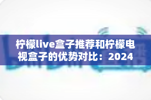 柠檬live盒子推荐和柠檬电视盒子的优势对比：2024年最全选购指南，帮你找到最适合的家庭影音利器