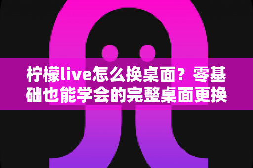 柠檬live怎么换桌面?零基础也能学会的完整桌面更换教程与实用技巧 柠檬live怎么换桌面?零基础也能学会的完整桌面更换教程与实用技巧