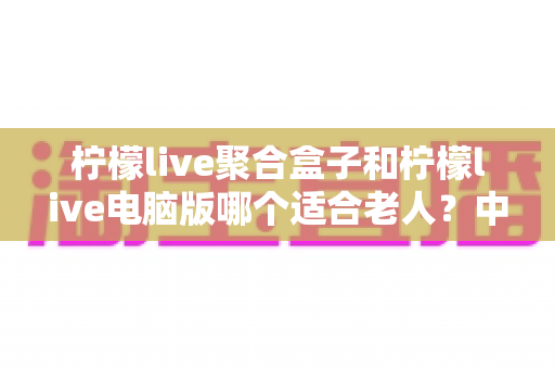 柠檬live聚合盒子和柠檬live电脑版哪个适合老人？中老年家庭观看方案全解析