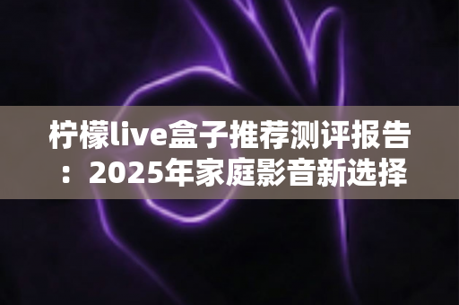 柠檬live盒子推荐测评报告：2025年家庭影音新选择，外观、性能、体验全维度深度评测