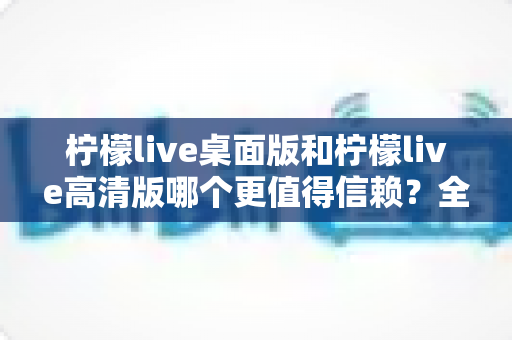 柠檬live桌面版和柠檬live高清版哪个更值得信赖？全面对比与实用选购指南