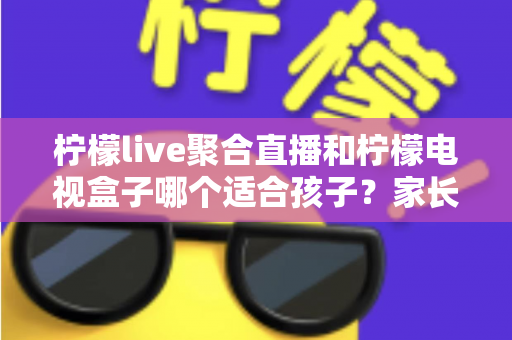柠檬live聚合直播和柠檬电视盒子哪个适合孩子？家长必读的全面对比指南