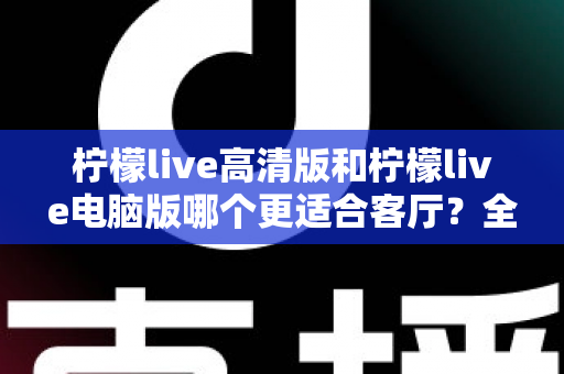 柠檬live高清版和柠檬live电脑版哪个更适合客厅？全面解析助你打造理想家庭观影体验
