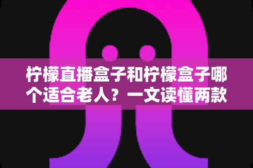柠檬直播盒子和柠檬盒子哪个适合老人？一文读懂两款盒子的选购区别与避坑指南