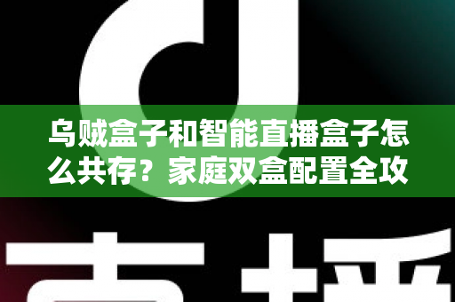 乌贼盒子和智能直播盒子怎么共存？家庭双盒配置全攻略与高效使用方案详解