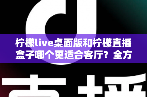 柠檬live桌面版和柠檬直播盒子哪个更适合客厅？全方位对比解析与家庭选购指南