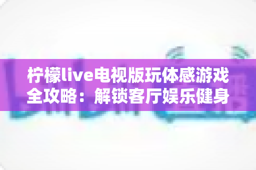 柠檬live电视版玩体感游戏全攻略：解锁客厅娱乐健身新方式，全家一起动起来