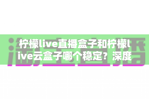 柠檬live直播盒子和柠檬live云盒子哪个稳定?深度对比分析与实用选购指南 柠檬live直播盒子和柠檬live云盒子哪个稳定?深度对比分析与实用选购指南