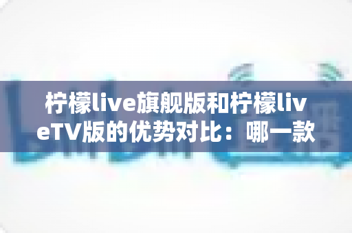 柠檬live旗舰版和柠檬liveTV版的优势对比:哪一款更适合你?一文读懂两大版本差异 柠檬live旗舰版和柠檬liveTV版的优势对比:哪一款更适合你?一文读懂两大版本差异