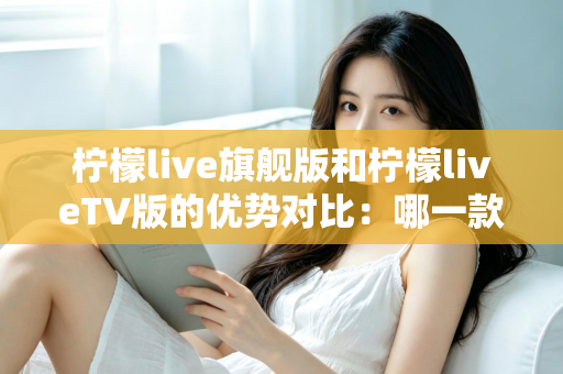 柠檬live旗舰版和柠檬liveTV版的优势对比:哪一款更适合你?一文读懂两大版本差异 柠檬live旗舰版和柠檬liveTV版的优势对比:哪一款更适合你?一文读懂两大版本差异
