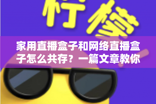 家用直播盒子和网络直播盒子怎么共存？一篇文章教你打造高清流畅的家庭直播观影双体验