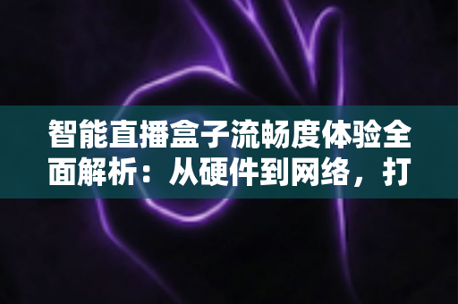 智能直播盒子流畅度体验全面解析：从硬件到网络，打造丝滑不卡顿的观看新标准